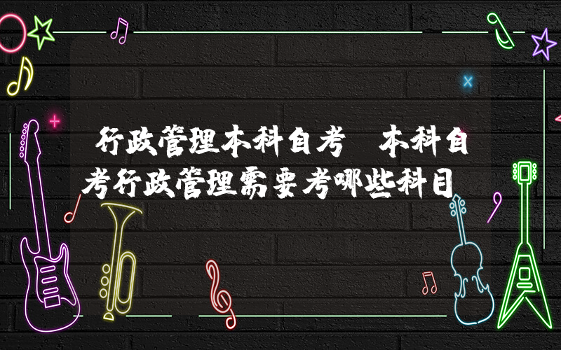 行政管理本科自考(本科自考行政管理需要考哪些科目)