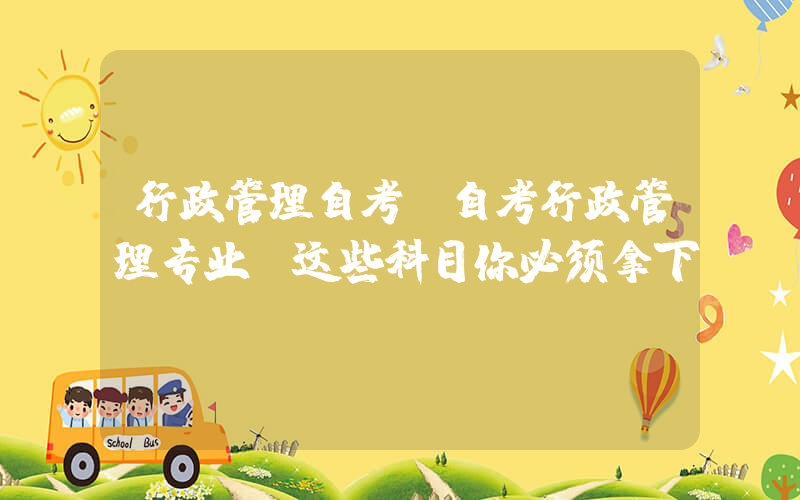 行政管理自考(自考行政管理专业：这些科目你必须拿下！)