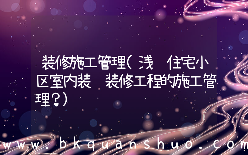 装修施工管理(浅谈住宅小区室内装饰装修工程的施工管理？)