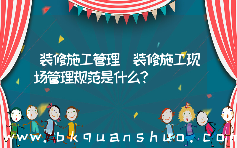 装修施工管理(装修施工现场管理规范是什么？)