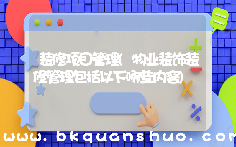 装修项目管理(物业装饰装修管理包括以下哪些内容)
