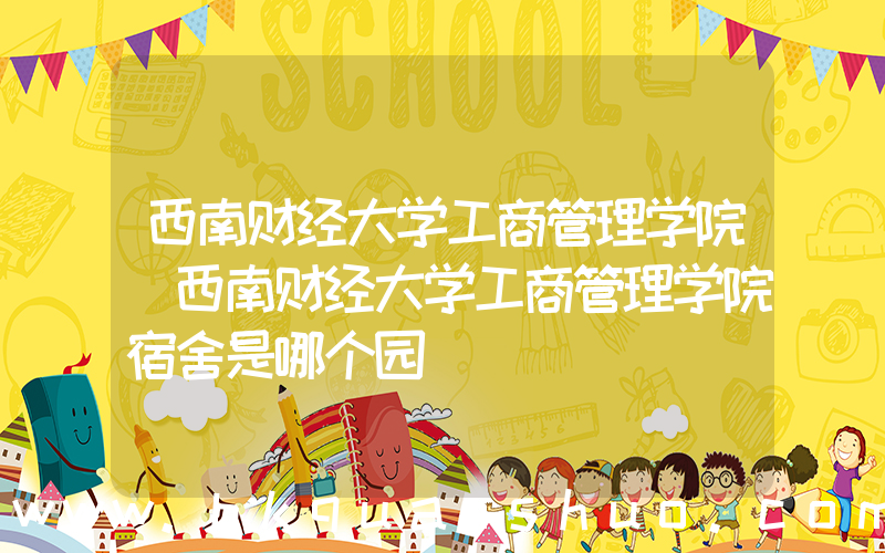 西南财经大学工商管理学院(西南财经大学工商管理学院宿舍是哪个园)