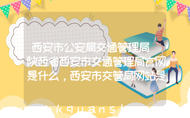 西安市公安局交通管理局(陕西省西安市交通管理局官网是什么，西安市交管局网站是什么)