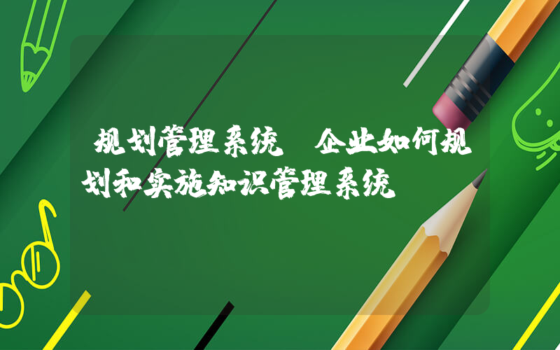 规划管理系统(企业如何规划和实施知识管理系统)