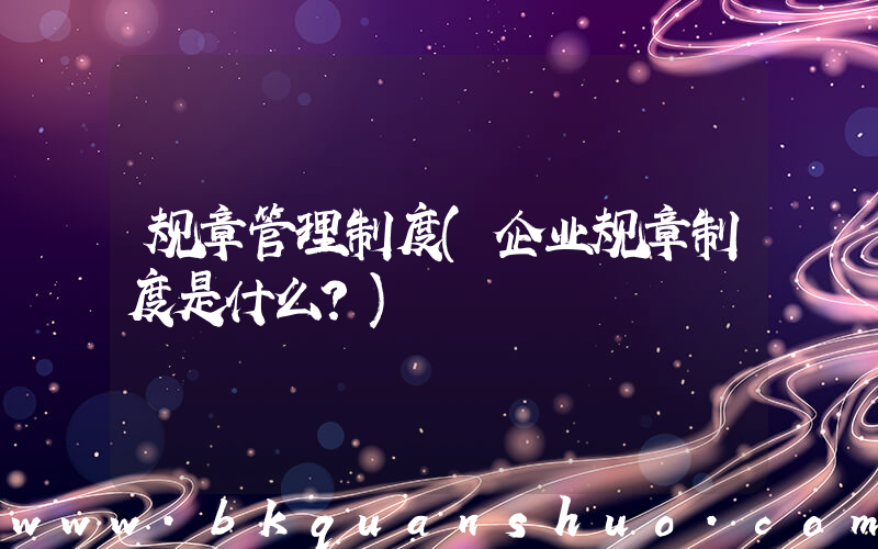 规章管理制度(企业规章制度是什么？)