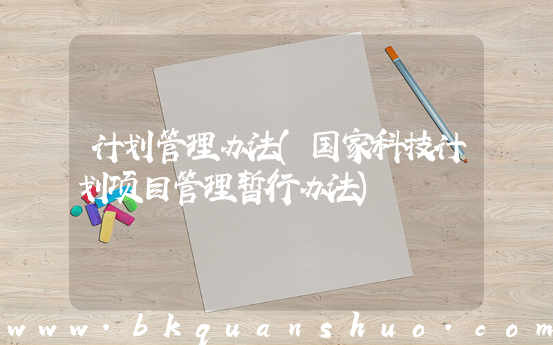 计划管理办法(国家科技计划项目管理暂行办法)