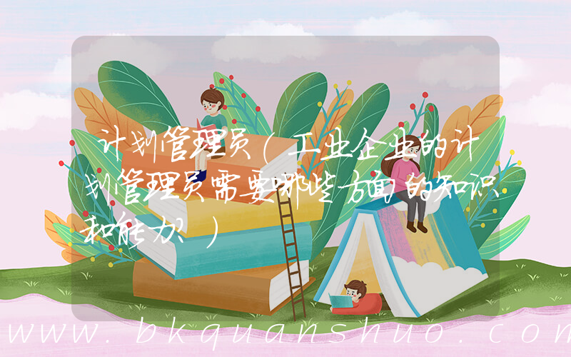 计划管理员(工业企业的计划管理员需要哪些方面的知识和能力？)