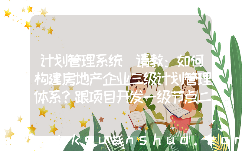 计划管理系统(请教：如何构建房地产企业三级计划管理体系？跟项目开发一级节点二级节点三级节点什么关系？)