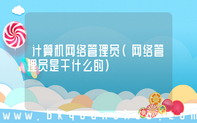 计算机网络管理员(网络管理员是干什么的)