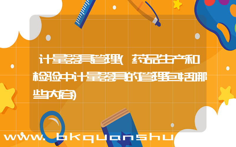 计量器具管理(药品生产和检验中计量器具的管理包括哪些内容)
