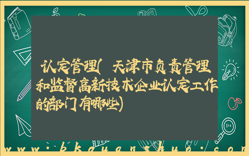 认定管理(天津市负责管理和监督高新技术企业认定工作的部门有哪些)