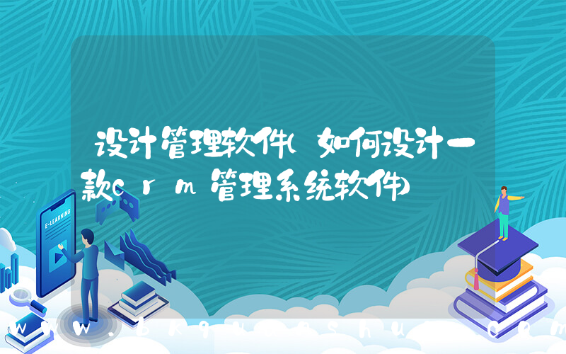 设计管理软件(如何设计一款crm管理系统软件)