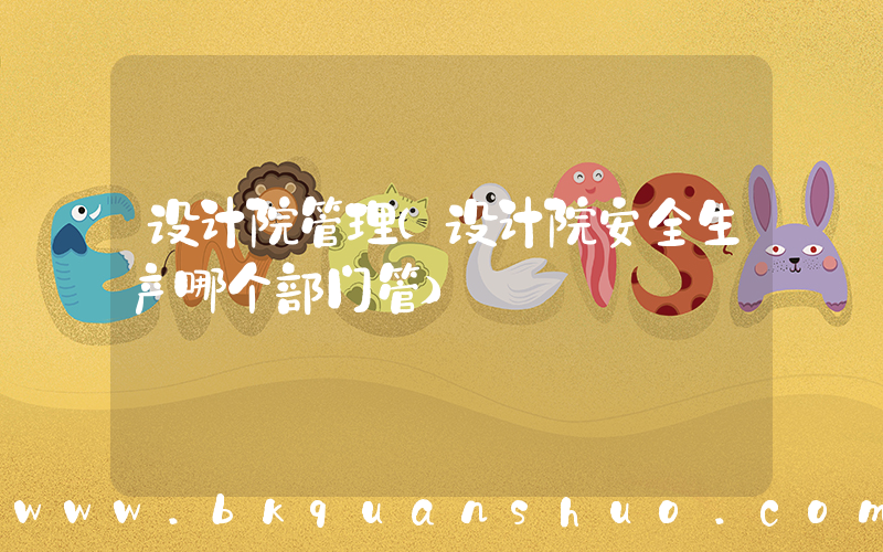 设计院管理(设计院安全生产哪个部门管)