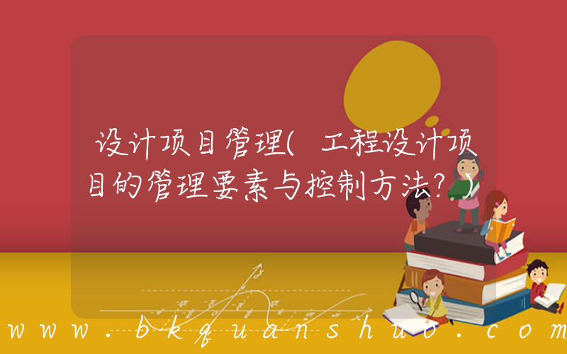 设计项目管理(工程设计项目的管理要素与控制方法？)