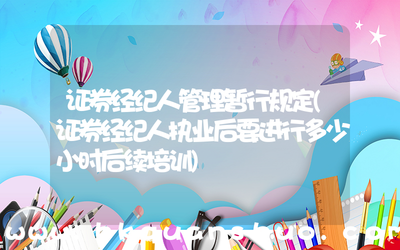 证券经纪人管理暂行规定(证券经纪人执业后要进行多少小时后续培训)