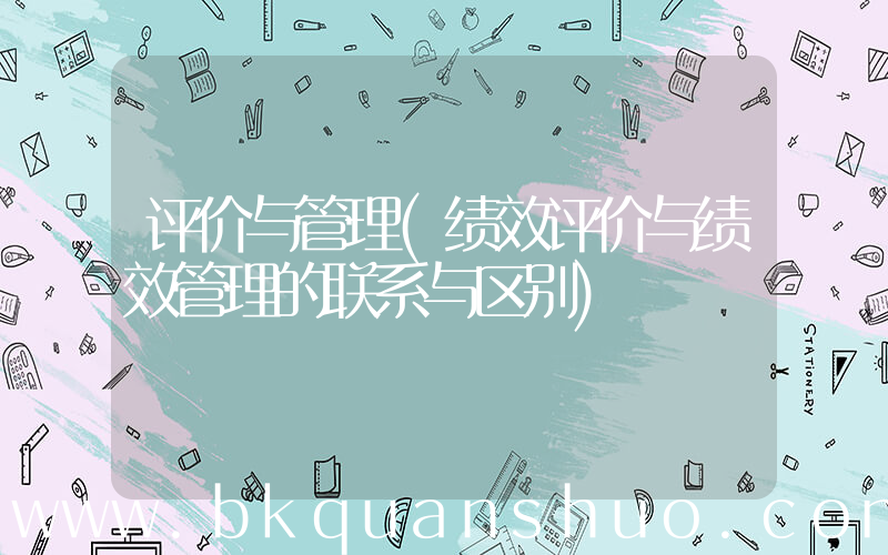 评价与管理(绩效评价与绩效管理的联系与区别)