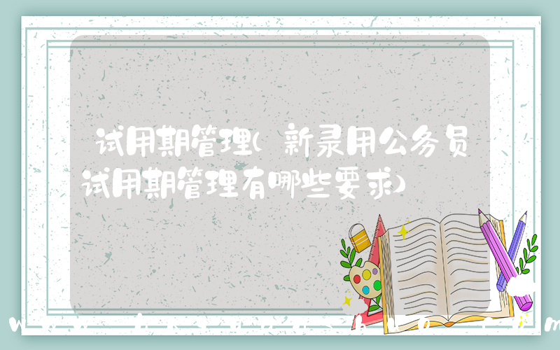 试用期管理(新录用公务员试用期管理有哪些要求)