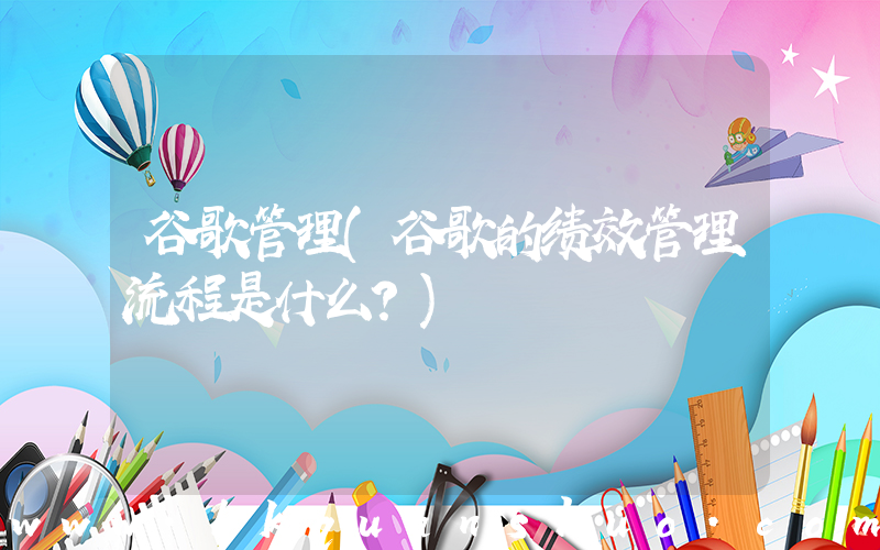 谷歌管理(谷歌的绩效管理流程是什么？)