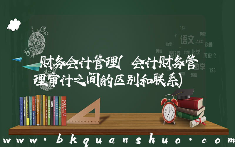 财务会计管理(会计财务管理审计之间的区别和联系)