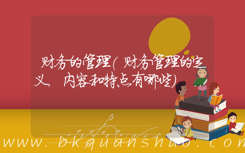 财务的管理(财务管理的定义，内容和特点有哪些)