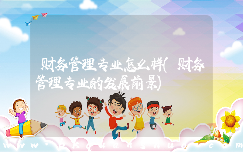财务管理专业怎么样(财务管理专业的发展前景)