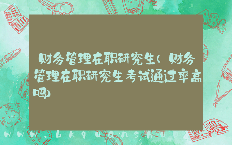 财务管理在职研究生(财务管理在职研究生考试通过率高吗)