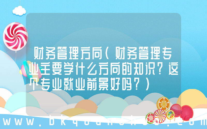 财务管理方向(财务管理专业主要学什么方向的知识？这个专业就业前景好吗？)