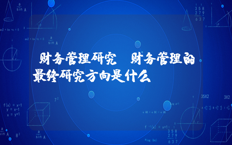 财务管理研究(财务管理的最终研究方向是什么)