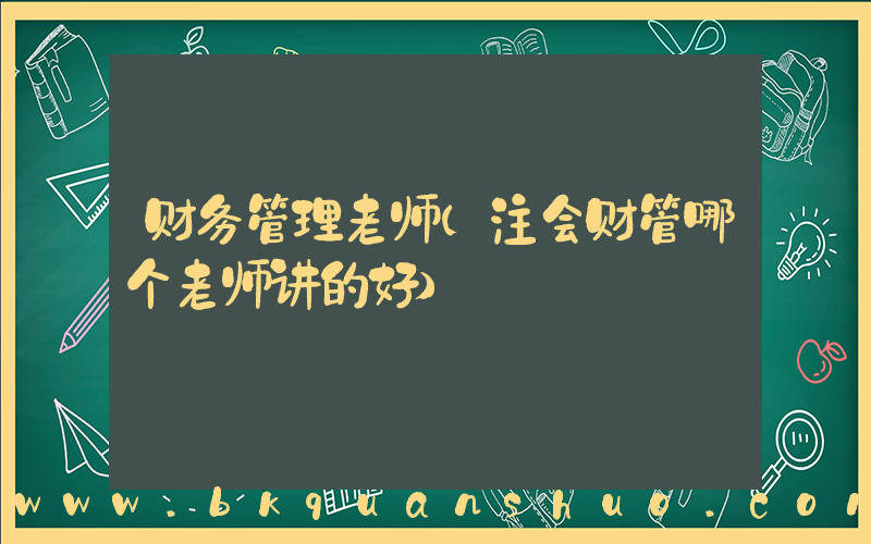 财务管理老师(注会财管哪个老师讲的好)