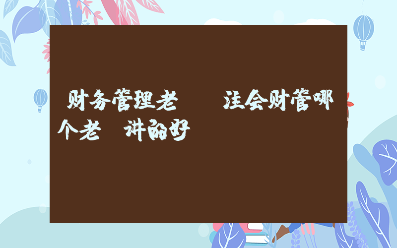 财务管理老师(注会财管哪个老师讲的好？)