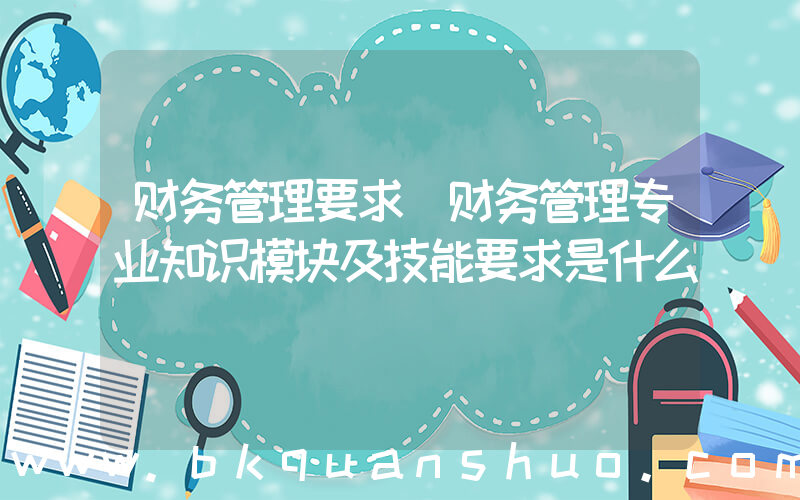 财务管理要求(财务管理专业知识模块及技能要求是什么)