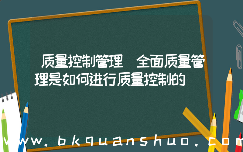 质量控制管理(全面质量管理是如何进行质量控制的)