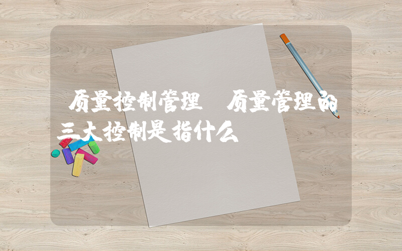 质量控制管理(质量管理的三大控制是指什么)