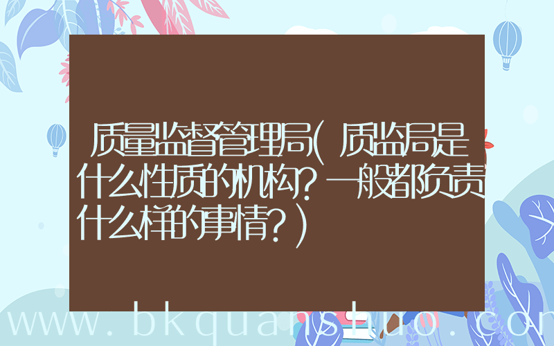 质量监督管理局(质监局是什么性质的机构？一般都负责什么样的事情？)