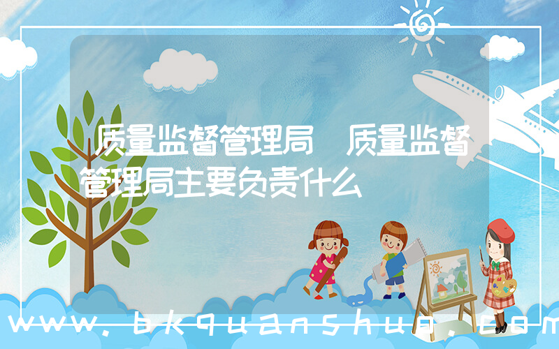 质量监督管理局(质量监督管理局主要负责什么)
