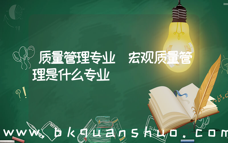 质量管理专业(宏观质量管理是什么专业)