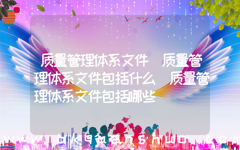 质量管理体系文件(质量管理体系文件包括什么(质量管理体系文件包括哪些))