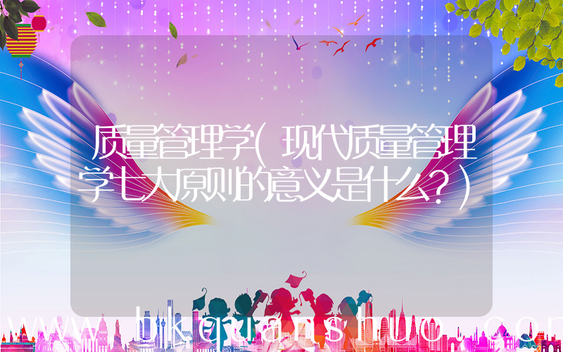 质量管理学(现代质量管理学七大原则的意义是什么？)