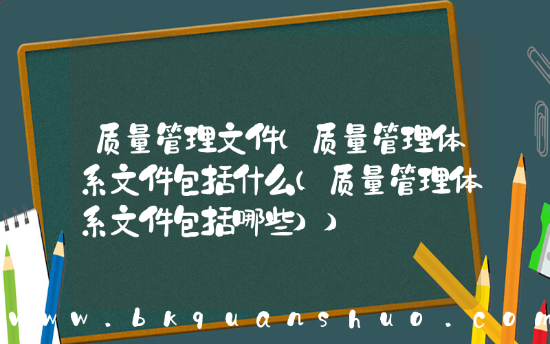 质量管理文件(质量管理体系文件包括什么(质量管理体系文件包括哪些))