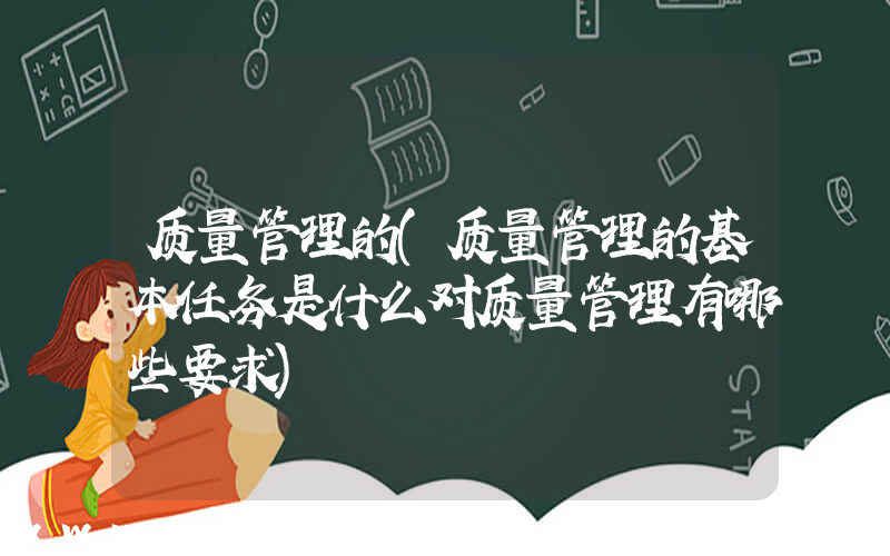 质量管理的(质量管理的基本任务是什么对质量管理有哪些要求)