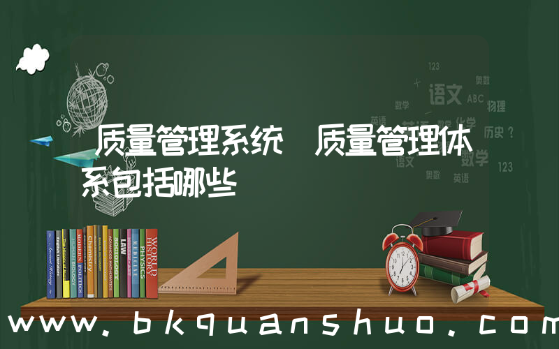 质量管理系统(质量管理体系包括哪些)