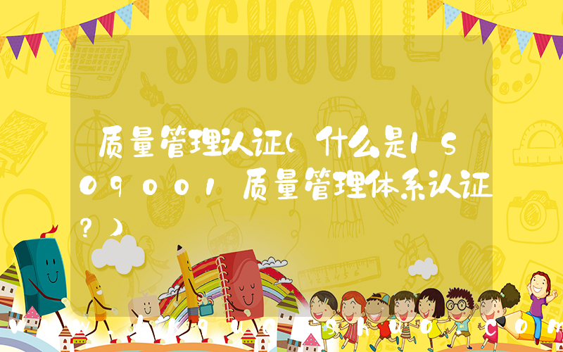 质量管理认证(什么是ISO9001质量管理体系认证？)