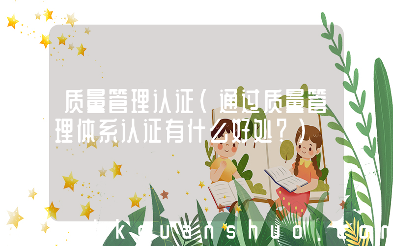 质量管理认证(通过质量管理体系认证有什么好处？)