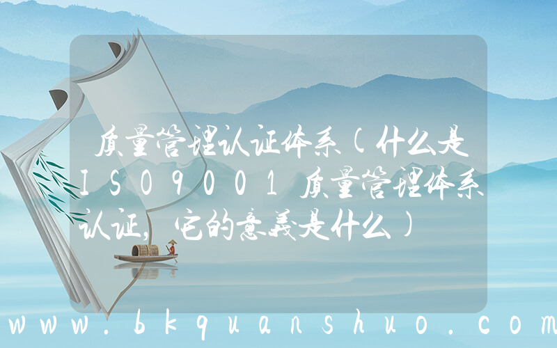质量管理认证体系(什么是ISO9001质量管理体系认证，它的意义是什么)