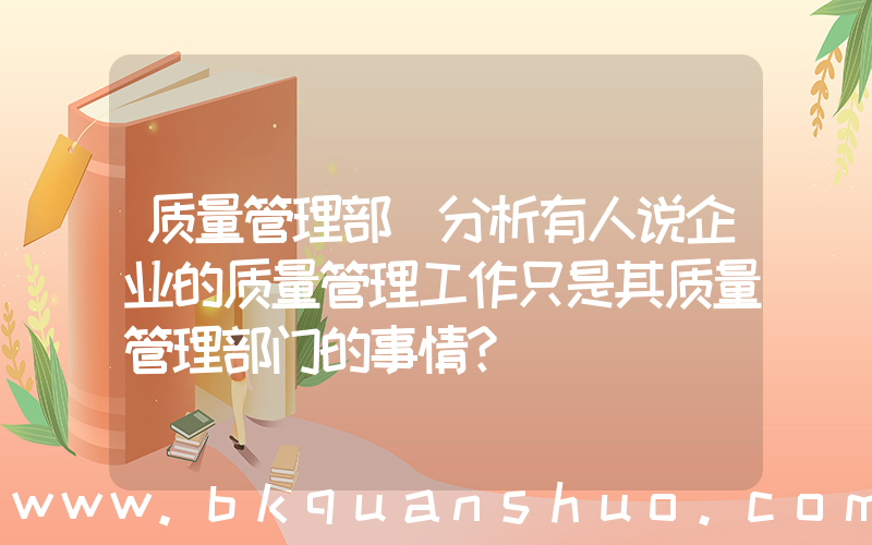 质量管理部(分析有人说企业的质量管理工作只是其质量管理部门的事情？)