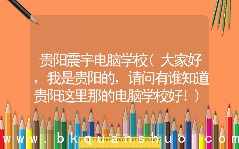 贵阳震宇电脑学校(大家好，我是贵阳的，请问有谁知道贵阳这里那的电脑学校好！)
