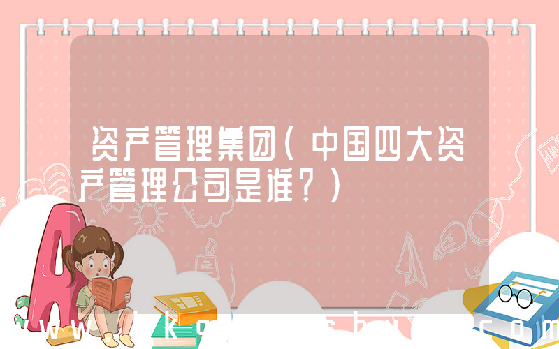 资产管理集团(中国四大资产管理公司是谁？)
