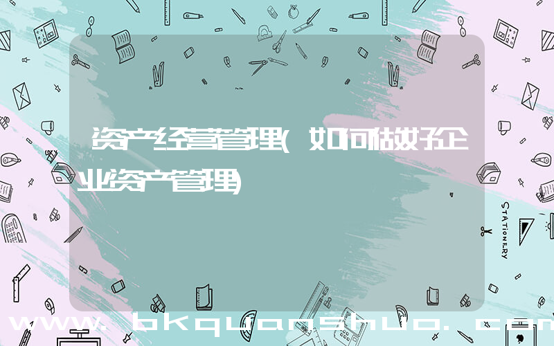 资产经营管理(如何做好企业资产管理)