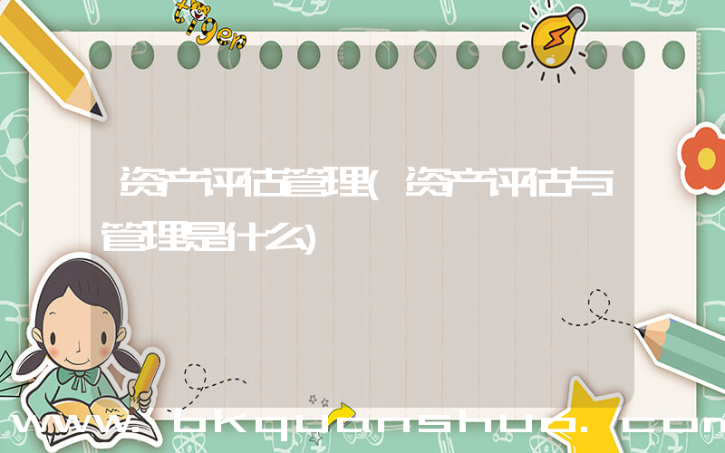 资产评估管理(资产评估与管理是什么)