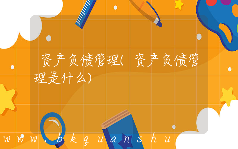 资产负债管理(资产负债管理是什么)